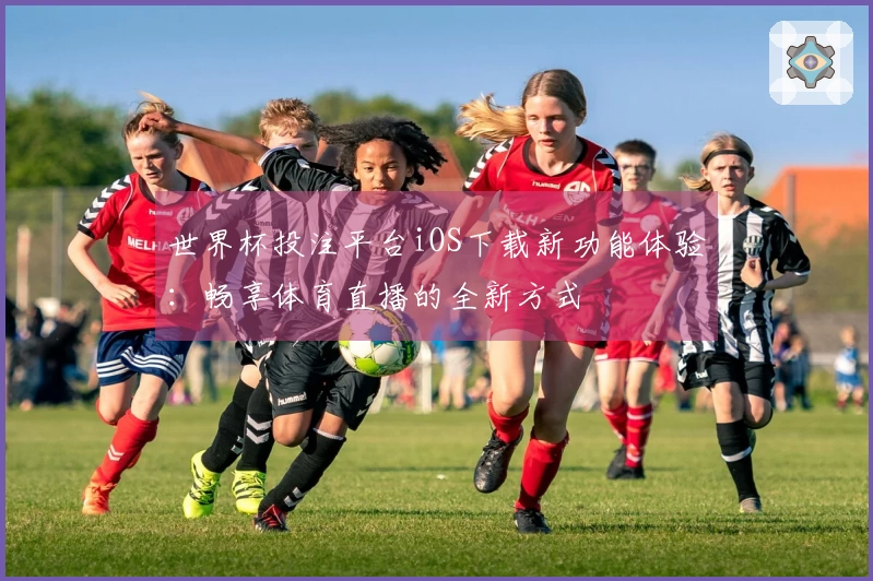 世界杯投注平台iOS下载新功能体验：畅享体育直播的全新方式